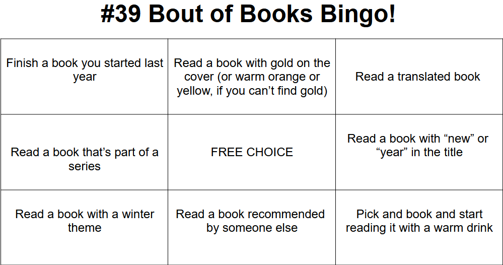 #39 Bout of Books Bingo! 
9 bingo squares, with the following prompts, from left to right, top to bottom:

Finish a book you started last year

Read a book with gold on the cover (or warm orange or yellow, if you can’t find gold)



Read a translated book 


Read a book that’s part of a series


FREE CHOICE



Read a book with “new” or 
“year” in the title


Read a book with a winter theme

Read a book recommended 
by someone else



Pick and book and start reading it with a warm drink

